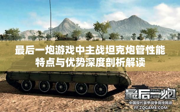 最后一炮游戏中主战坦克炮管性能特点与优势深度剖析解读
