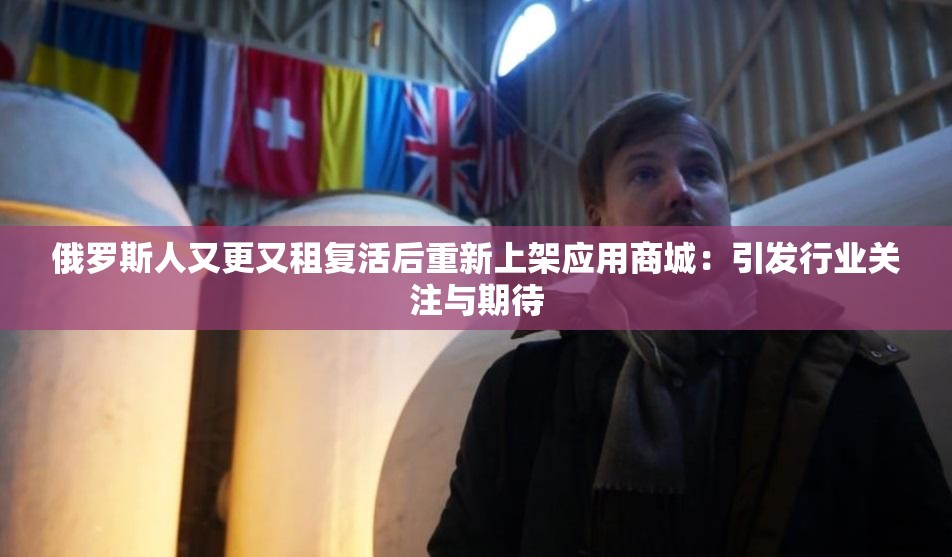 俄罗斯人又更又租复活后重新上架应用商城：引发行业关注与期待