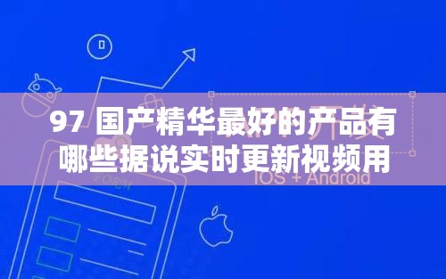 97 国产精华最好的产品有哪些据说实时更新视频用户：精彩内容等你探索