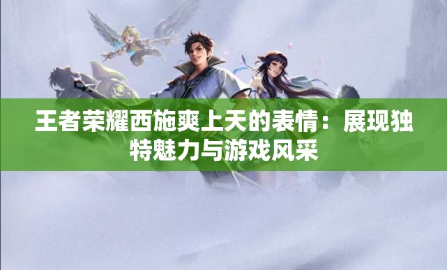 王者荣耀西施爽上天的表情：展现独特魅力与游戏风采