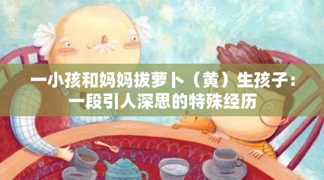 一小孩和妈妈拔萝卜（黄）生孩子：一段引人深思的特殊经历
