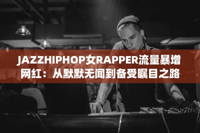 JAZZHIPHOP女RAPPER流量暴增网红：从默默无闻到备受瞩目之路