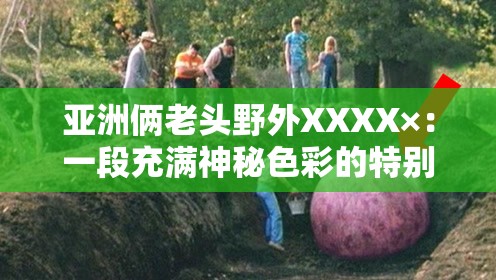 亚洲俩老头野外XXXX×：一段充满神秘色彩的特别经历