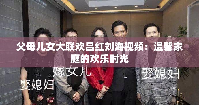 父母儿女大联欢吕红刘海视频：温馨家庭的欢乐时光