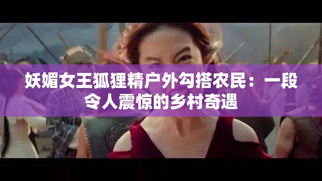 妖媚女王狐狸精户外勾搭农民：一段令人震惊的乡村奇遇