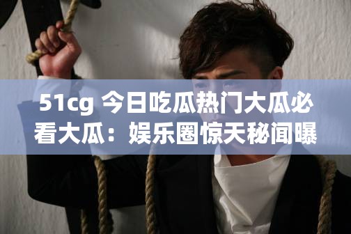 51cg 今日吃瓜热门大瓜必看大瓜：娱乐圈惊天秘闻曝光