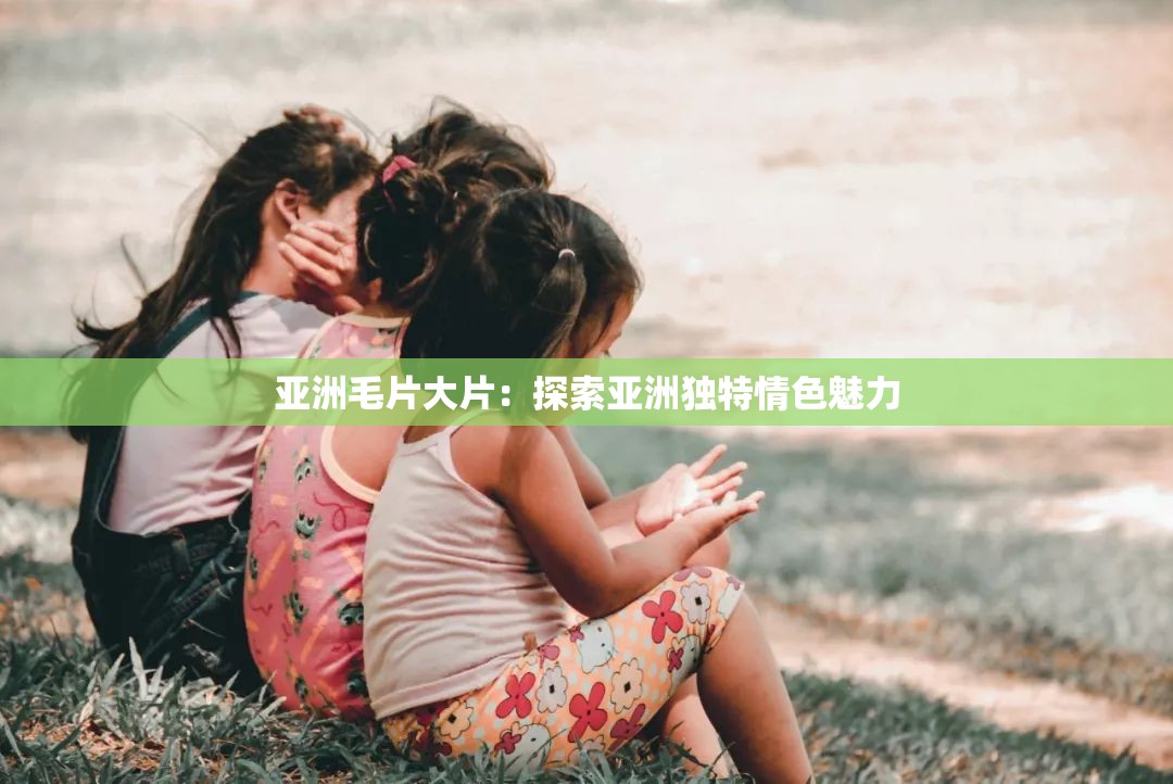 亚洲毛片大片：探索亚洲独特情色魅力