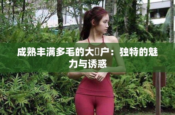 成熟丰满多毛的大隂户：独特的魅力与诱惑