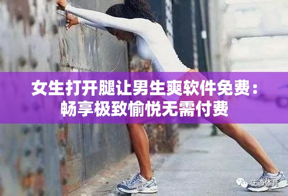女生打开腿让男生爽软件免费：畅享极致愉悦无需付费