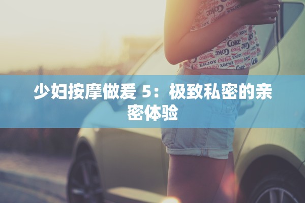 少妇按摩做爰 5：极致私密的亲密体验
