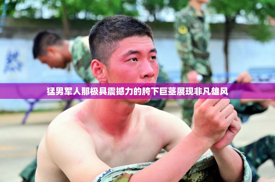 猛男军人那极具震撼力的胯下巨茎展现非凡雄风