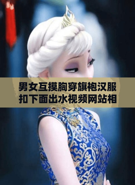 男女互摸胸穿旗袍汉服扣下面出水视频网站相关内容引发热议
