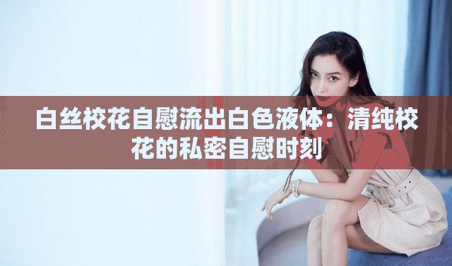 白丝校花自慰流出白色液体：清纯校花的私密自慰时刻