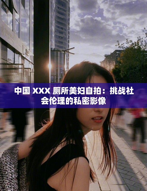 中国 XXX 厕所美妇自拍：挑战社会伦理的私密影像