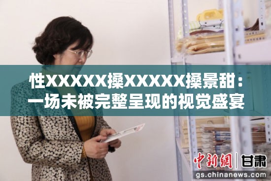 性XXXXX搡XXXXX搡景甜：一场未被完整呈现的视觉盛宴