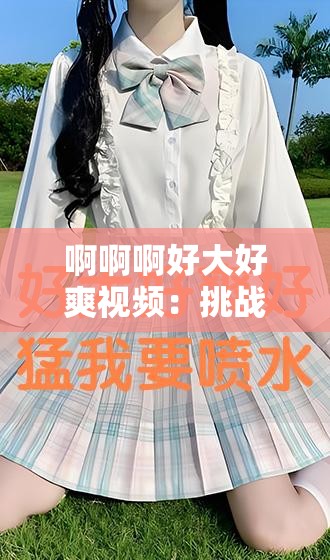 啊啊啊好大好爽视频：挑战视觉极限的极致体验