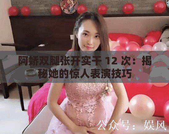 阿娇双腿张开实干 12 次：揭秘她的惊人表演技巧