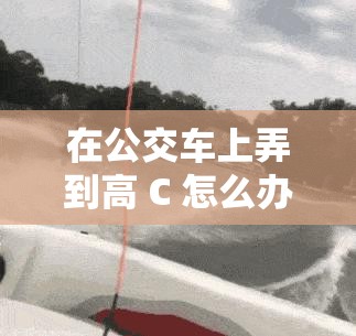 在公交车上弄到高 C 怎么办：如何应对尴尬情况