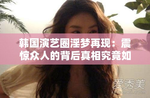 韩国演艺圈淫梦再现：震惊众人的背后真相究竟如何