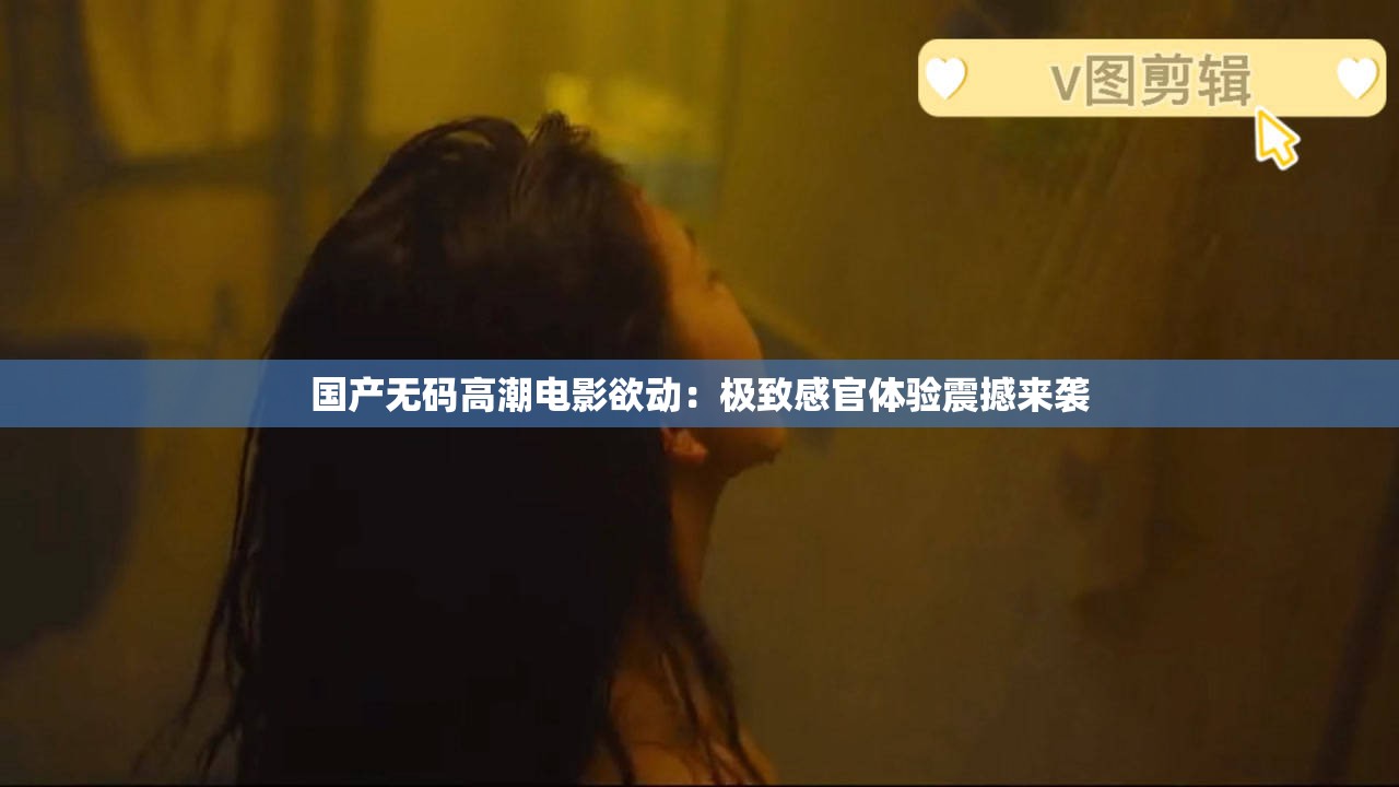 国产无码高潮电影欲动：极致感官体验震撼来袭