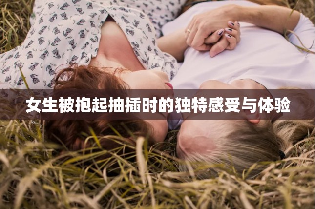 女生被抱起抽插时的独特感受与体验