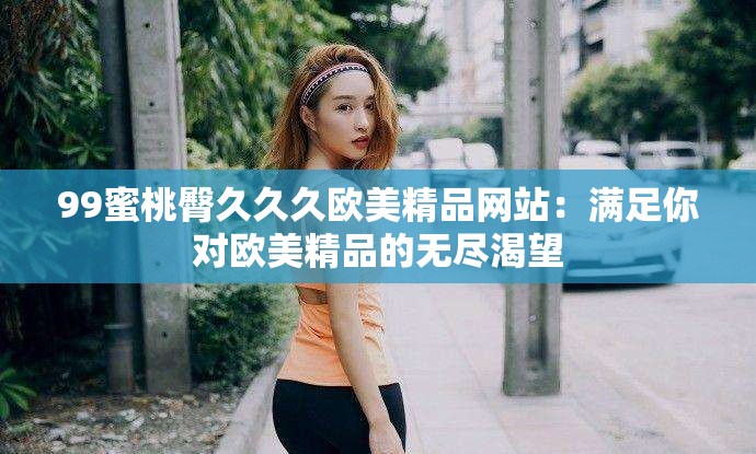 99蜜桃臀久久久欧美精品网站：满足你对欧美精品的无尽渴望
