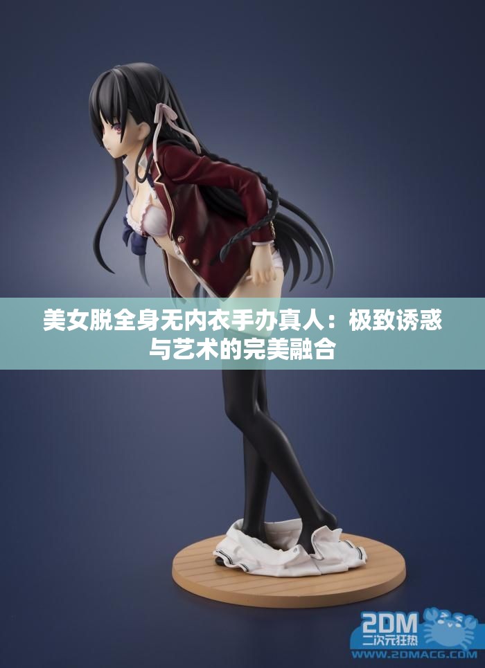 美女脱全身无内衣手办真人：极致诱惑与艺术的完美融合