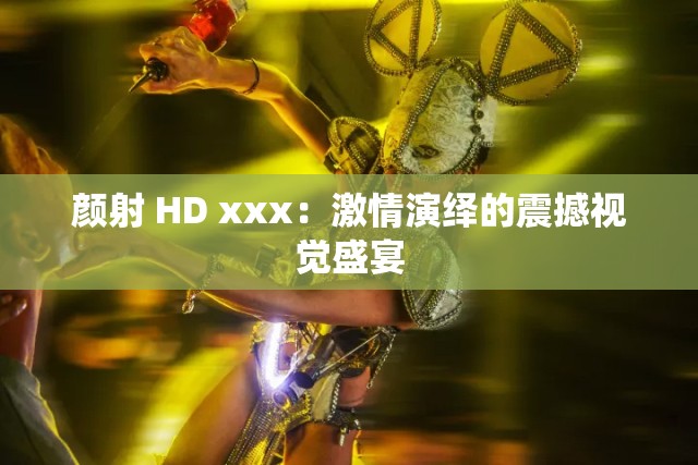 颜射 HD xxx：激情演绎的震撼视觉盛宴