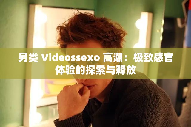 另类 Videossexo 高潮：极致感官体验的探索与释放