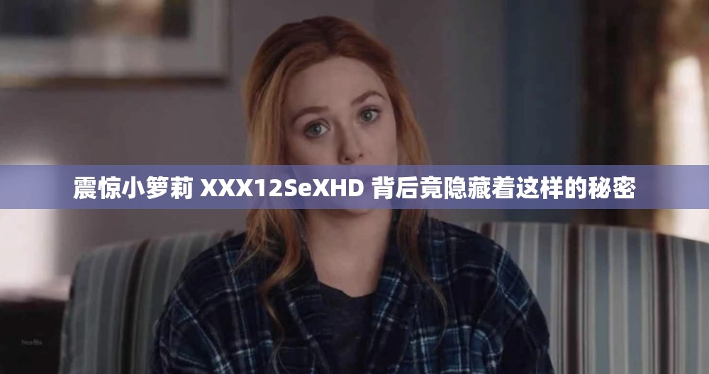 震惊小箩莉 XXX12SeXHD 背后竟隐藏着这样的秘密