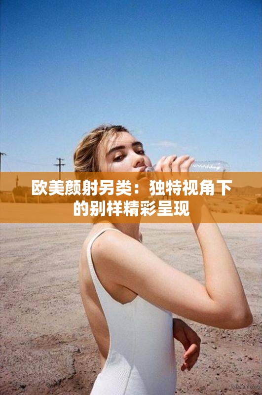 欧美颜射另类：独特视角下的别样精彩呈现