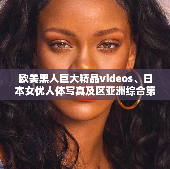 欧美黑人巨大精品videos、日本女优人体写真及区亚洲综合第 1 页催●アプリ 备受关注的精彩内容