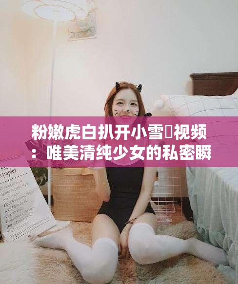 粉嫩虎白扒开小雪泬视频：唯美清纯少女的私密瞬间