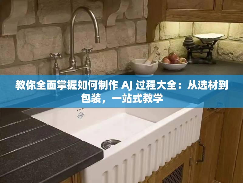 教你全面掌握如何制作 AJ 过程大全：从选材到包装，一站式教学
