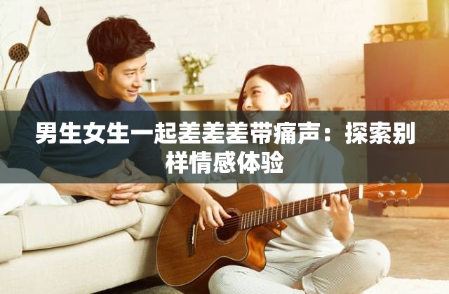 男生女生一起差差差带痛声：探索别样情感体验