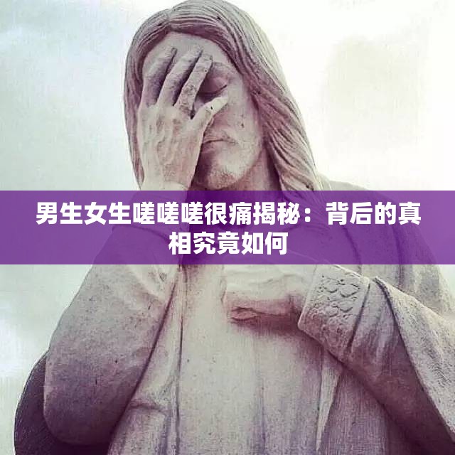 男生女生嗟嗟嗟很痛揭秘：背后的真相究竟如何