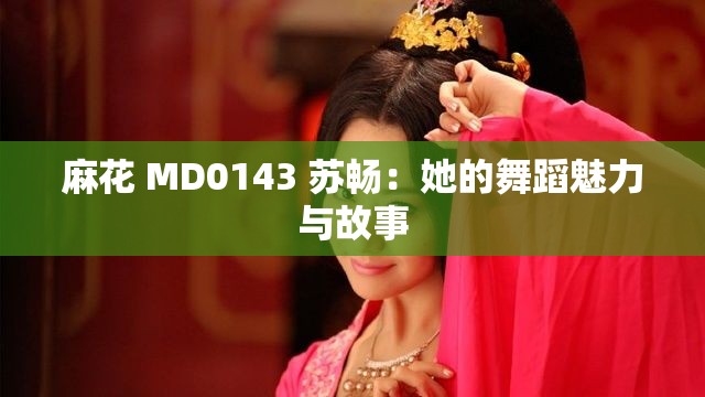 麻花 MD0143 苏畅：她的舞蹈魅力与故事