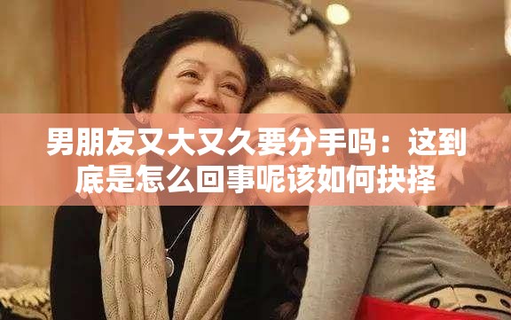 男朋友又大又久要分手吗：这到底是怎么回事呢该如何抉择