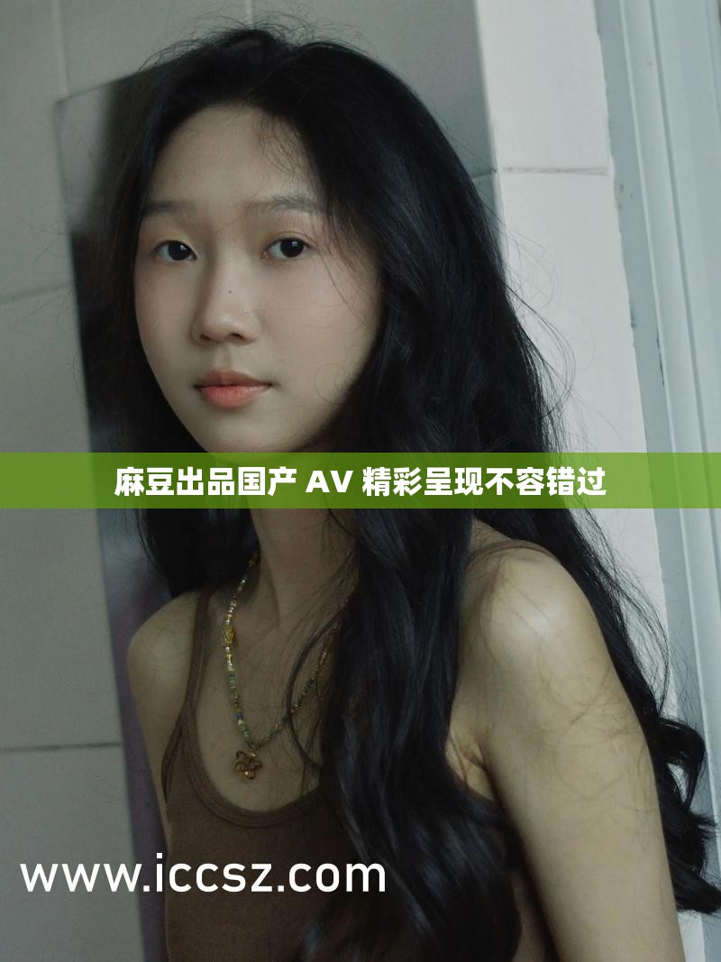 麻豆出品国产 AV 精彩呈现不容错过