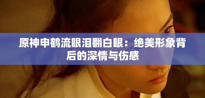 原神申鹤流眼泪翻白眼：绝美形象背后的深情与伤感