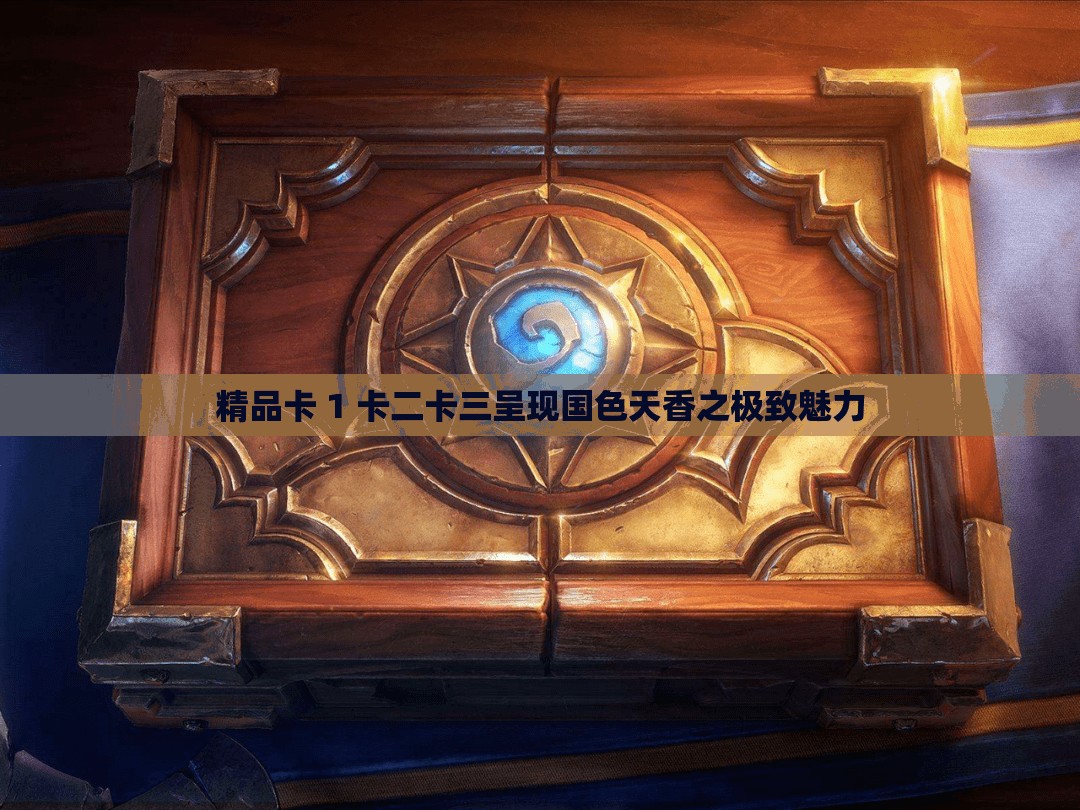 精品卡 1 卡二卡三呈现国色天香之极致魅力