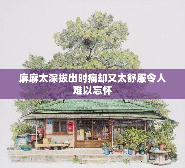 麻麻太深拔出时痛却又太舒服令人难以忘怀