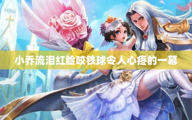 小乔流泪红脸咬铁球令人心疼的一幕