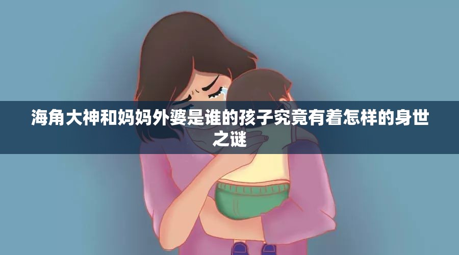 海角大神和妈妈外婆是谁的孩子究竟有着怎样的身世之谜