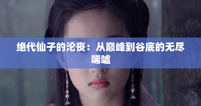 绝代仙子的沦丧：从巅峰到谷底的无尽唏嘘