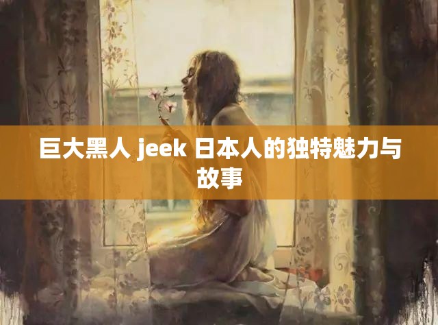 巨大黑人 jeek 日本人的独特魅力与故事