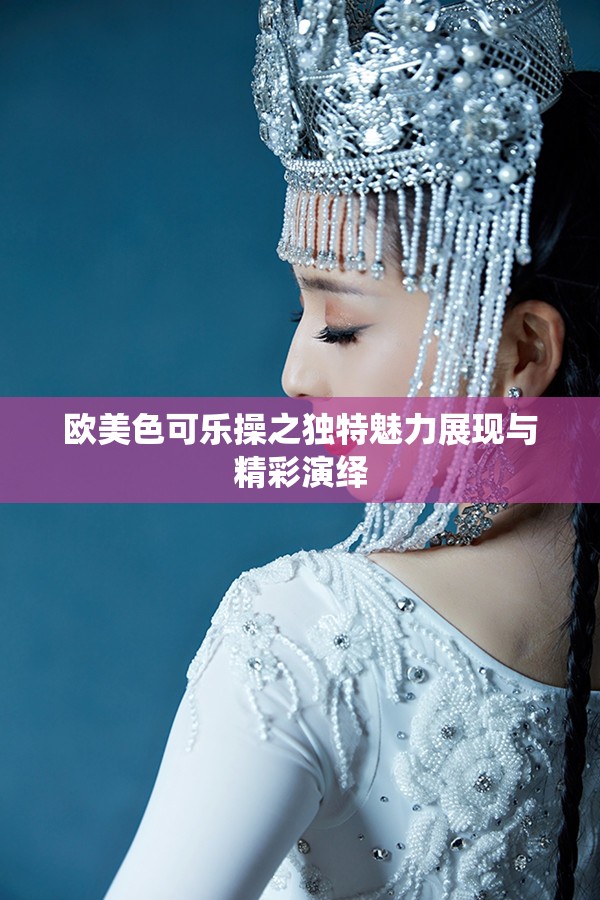 欧美色可乐操之独特魅力展现与精彩演绎