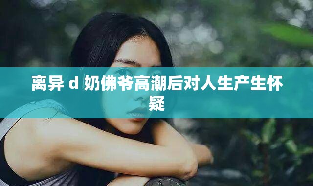离异 d 奶佛爷高潮后对人生产生怀疑