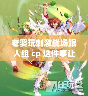 老婆玩刺激战场跟人组 cp 这件事让我很苦恼该怎么办呢