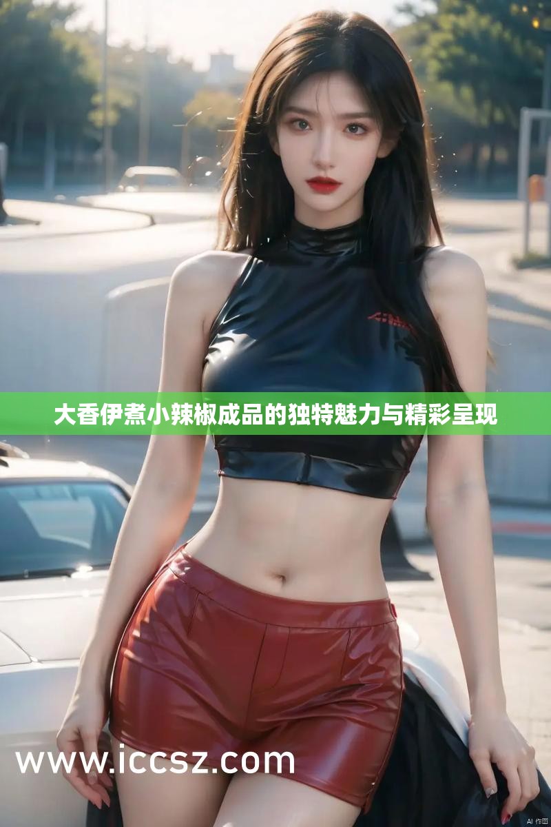 大香伊煮小辣椒成品的独特魅力与精彩呈现